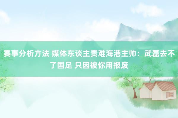 赛事分析方法 媒体东谈主责难海港主帅：武磊去不了国足 只因被你用报废