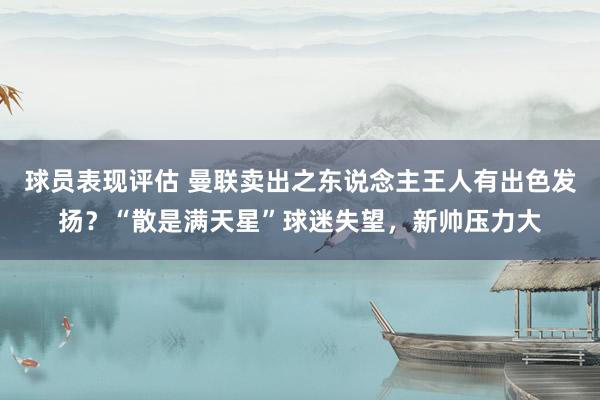 球员表现评估 曼联卖出之东说念主王人有出色发扬？“散是满天星”球迷失望，新帅压力大